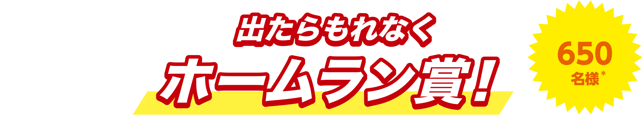出たらもれなくホームラン賞！650名様* *期間の合計当選者数です。