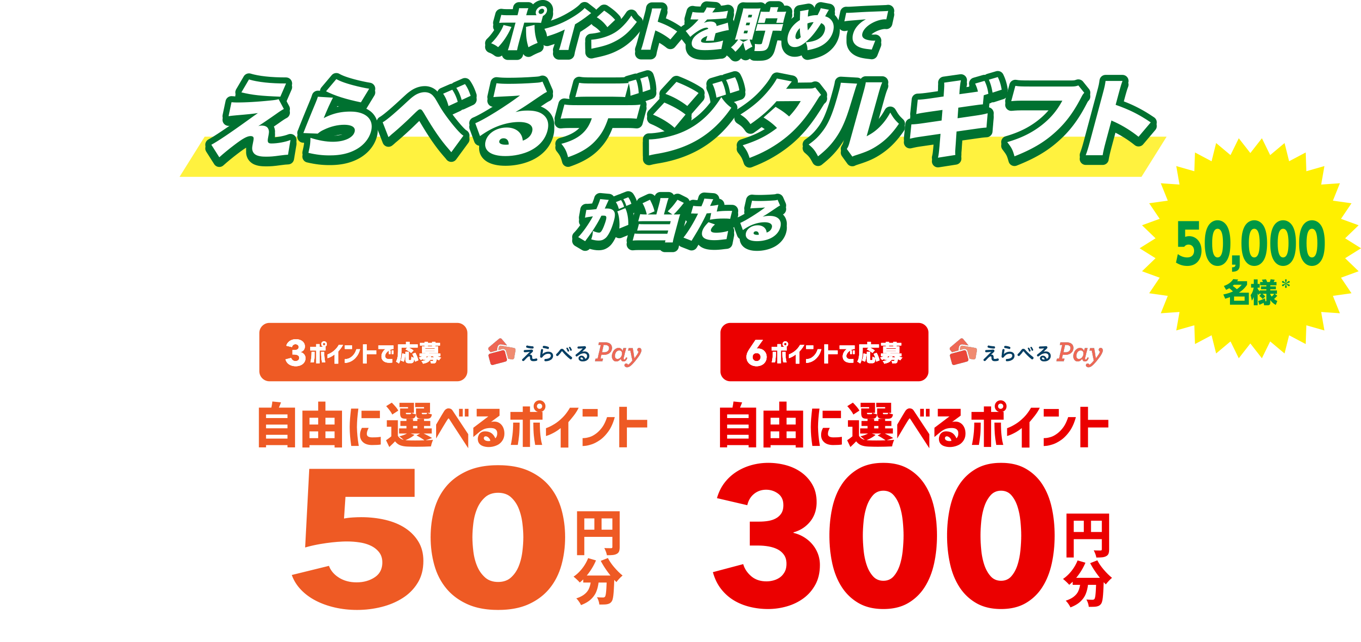 ポイントを貯めて選べるデジタルギフトが当たる 50,000名様* *期間の合計当選者数です。