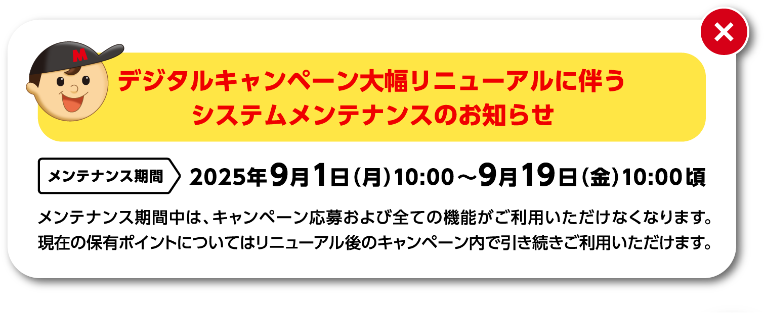 デジタルキャンペーン大幅リニューアルに伴うシステムメンテナンスのお知らせ：2025年9月1日（月）10:00～9月19日（金）10:00頃　メンテナンス期間中は、キャンペーン応募および全ての機能がご利用いただけなくなります。現在の保有ポイントについてはリニューアル後のキャンペーン内で引き続きご利用いただけます。