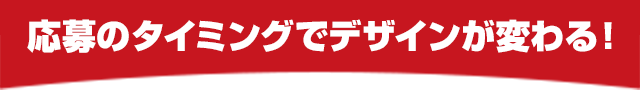 応募のタイミングでデザインが変わる！